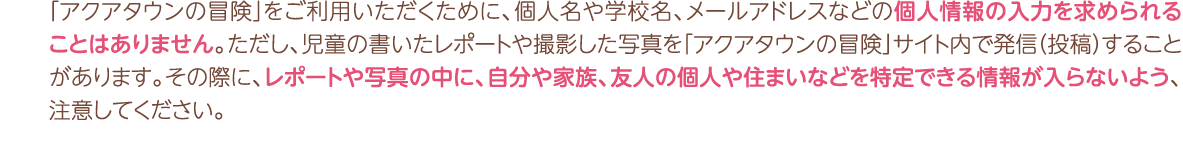 「アクアタウンの冒険」をご利用いただくために、個人名や学校名、メールアドレスなどの個人情報の入力を求められることはありません。ただし、児童の書いたレポートや撮影した写真を「アクアタウンの冒険」サイト内で発信（投稿）することがあります。その際に、レポートや写真の中に、自分や家族、友人の個人や住まいなどを特定できる情報が入らないよう、ご注意してください。