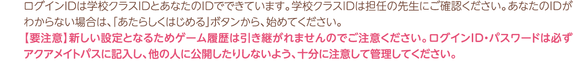 ログインＩＤは学校クラスIDとあなたのＩＤでできています。学校クラスＩＤは担任の先生にご確認ください。あなたのＩＤがわからない場合は、「あたらしくはじめる」ボタンから、始めてください。【要注意】新しい設定となるためゲーム履歴は引き継がれませんのでご注意ください。ログインID・パスワードは必ずアクアメイトパスに記入し、他の人に公開したりしないよう、十分に注意して管理してください。