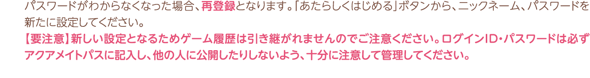 パスワードがわからなくなった場合、再登録となります。「あたらしくはじめる」ボタンから、ニックネーム、パスワードを新たに設定してください。 【要注意】新しい設定となるためゲーム履歴は引き継がれませんのでご注意ください。ログインID・パスワードは必ずアクアメイトパスに記入し、他の人に公開したりしないよう、十分に注意して管理してください。