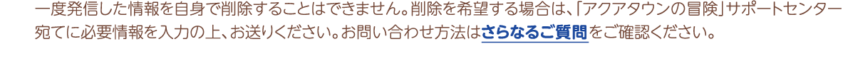 一度発信した情報を自身で削除することはできません。削除を希望する場合は、「アクアタウンの冒険」サポートセンター宛てに必要情報を入力の上、お送りください。お問い合わせ方法は詳細はさらなるご質問でご確認ください。