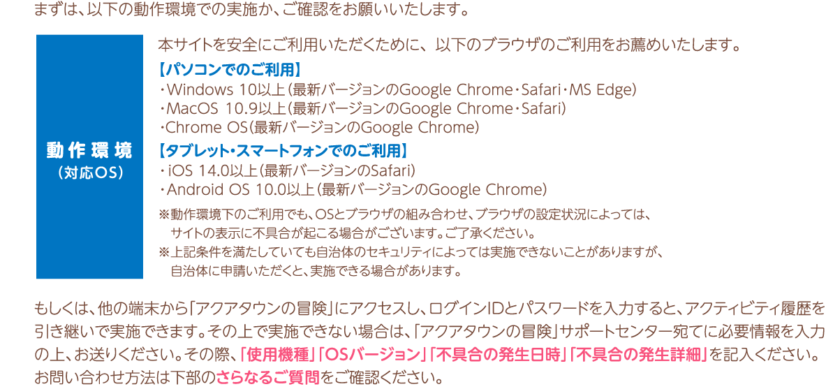 まずは、推奨環境での実施か確認をお願いいたします。もしくは、他の端末から「アクアタウンの冒険」にアクセスし、ログインIDとパスワードを入力すると、アクティビティ履歴を引き継いで実施できます。その上で実施できない場合は、「アクアタウンの冒険」サポートセンター宛てに必要情報を入力の上、お送りください。お問い合わせ方法は詳細はさらなるご質問でご確認ください。